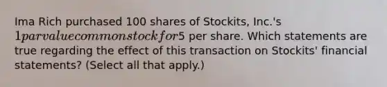 Ima Rich purchased 100 shares of Stockits, Inc.'s 1 par value common stock for5 per share. Which statements are true regarding the effect of this transaction on Stockits' <a href='https://www.questionai.com/knowledge/kFBJaQCz4b-financial-statements' class='anchor-knowledge'>financial statements</a>? (Select all that apply.)