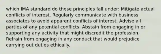 which IMA standard do these principles fall under: Mitigate actual conflicts of interest. Regularly communicate with business associates to avoid apparent conflicts of interest. Advise all parties of any potential conflicts. Abstain from engaging in or supporting any activity that might discredit the profession. Refrain from engaging in any conduct that would prejudice carrying out duties ethically.