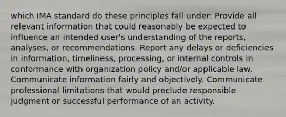 which IMA standard do these principles fall under: Provide all relevant information that could reasonably be expected to influence an intended user's understanding of the reports, analyses, or recommendations. Report any delays or deficiencies in information, timeliness, processing, or internal controls in conformance with organization policy and/or applicable law. Communicate information fairly and objectively. Communicate professional limitations that would preclude responsible judgment or successful performance of an activity.