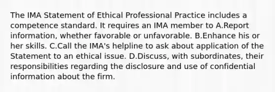 The IMA Statement of Ethical Professional Practice includes a competence standard. It requires an IMA member to A.Report information, whether favorable or unfavorable. B.Enhance his or her skills. C.Call the IMA's helpline to ask about application of the Statement to an ethical issue. D.Discuss, with subordinates, their responsibilities regarding the disclosure and use of confidential information about the firm.