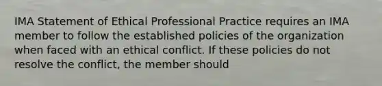 IMA Statement of Ethical Professional Practice requires an IMA member to follow the established policies of the organization when faced with an ethical conflict. If these policies do not resolve the conflict, the member should