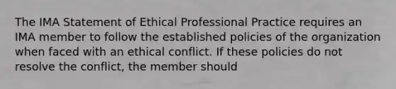 The IMA Statement of Ethical Professional Practice requires an IMA member to follow the established policies of the organization when faced with an ethical conflict. If these policies do not resolve the conflict, the member should