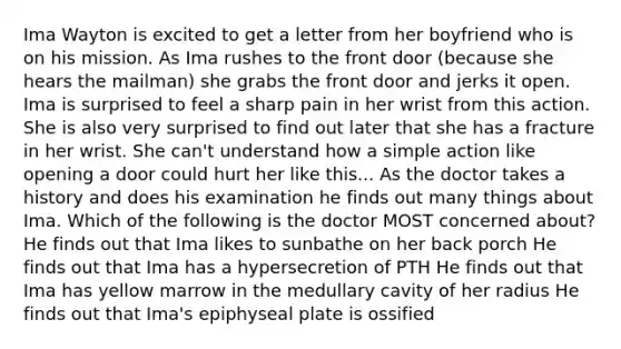 Ima Wayton is excited to get a letter from her boyfriend who is on his mission. As Ima rushes to the front door (because she hears the mailman) she grabs the front door and jerks it open. Ima is surprised to feel a sharp pain in her wrist from this action. She is also very surprised to find out later that she has a fracture in her wrist. She can't understand how a simple action like opening a door could hurt her like this... As the doctor takes a history and does his examination he finds out many things about Ima. Which of the following is the doctor MOST concerned about? He finds out that Ima likes to sunbathe on her back porch He finds out that Ima has a hypersecretion of PTH He finds out that Ima has yellow marrow in the medullary cavity of her radius He finds out that Ima's epiphyseal plate is ossified