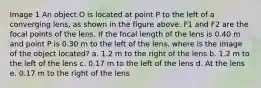 Image 1 An object O is located at point P to the left of a converging lens, as shown in the figure above. F1 and F2 are the focal points of the lens. If the focal length of the lens is 0.40 m and point P is 0.30 m to the left of the lens, where is the image of the object located? a. 1.2 m to the right of the lens b. 1.2 m to the left of the lens c. 0.17 m to the left of the lens d. At the lens e. 0.17 m to the right of the lens