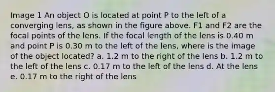 Image 1 An object O is located at point P to the left of a converging lens, as shown in the figure above. F1 and F2 are the focal points of the lens. If the focal length of the lens is 0.40 m and point P is 0.30 m to the left of the lens, where is the image of the object located? a. 1.2 m to the right of the lens b. 1.2 m to the left of the lens c. 0.17 m to the left of the lens d. At the lens e. 0.17 m to the right of the lens