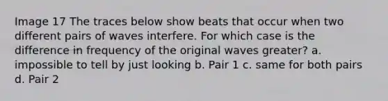 Image 17 The traces below show beats that occur when two different pairs of waves interfere. For which case is the difference in frequency of the original waves greater? a. impossible to tell by just looking b. Pair 1 c. same for both pairs d. Pair 2