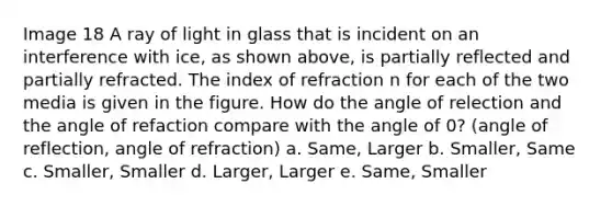 Image 18 A ray of light in glass that is incident on an interference with ice, as shown above, is partially reflected and partially refracted. The index of refraction n for each of the two media is given in the figure. How do the angle of relection and the angle of refaction compare with the angle of 0? (angle of reflection, angle of refraction) a. Same, Larger b. Smaller, Same c. Smaller, Smaller d. Larger, Larger e. Same, Smaller