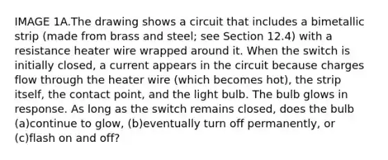 IMAGE 1A.The drawing shows a circuit that includes a bimetallic strip (made from brass and steel; see Section 12.4) with a resistance heater wire wrapped around it. When the switch is initially closed, a current appears in the circuit because charges flow through the heater wire (which becomes hot), the strip itself, the contact point, and the light bulb. The bulb glows in response. As long as the switch remains closed, does the bulb (a)continue to glow, (b)eventually turn off permanently, or (c)flash on and off?