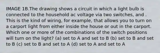 IMAGE 1B.The drawing shows a circuit in which a light bulb is connected to the household ac voltage via two switches, and . This is the kind of wiring, for example, that allows you to turn on a carport light from either inside the house or out in the carport. Which one or more of the combinations of the switch positions will turn on the light? (a) set to A and set to B (b) set to B and set to B (c) set to B and set to A (d) set to A and set to A