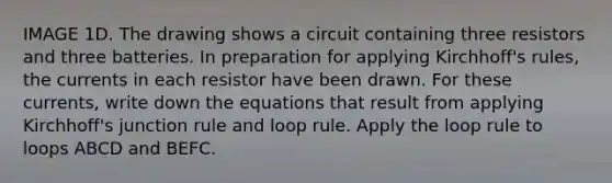 IMAGE 1D. The drawing shows a circuit containing three resistors and three batteries. In preparation for applying Kirchhoff's rules, the currents in each resistor have been drawn. For these currents, write down the equations that result from applying Kirchhoff's junction rule and loop rule. Apply the loop rule to loops ABCD and BEFC.