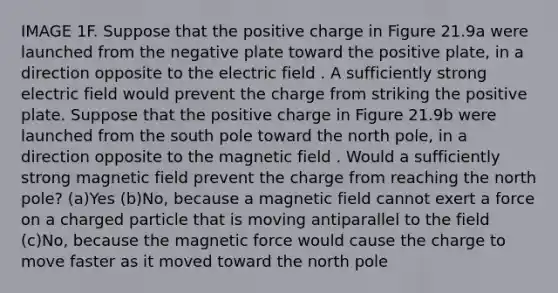 IMAGE 1F. Suppose that the positive charge in Figure 21.9a were launched from the negative plate toward the positive plate, in a direction opposite to the electric field . A sufficiently strong electric field would prevent the charge from striking the positive plate. Suppose that the positive charge in Figure 21.9b were launched from the south pole toward the north pole, in a direction opposite to the magnetic field . Would a sufficiently strong magnetic field prevent the charge from reaching the north pole? (a)Yes (b)No, because a magnetic field cannot exert a force on a charged particle that is moving antiparallel to the field (c)No, because the magnetic force would cause the charge to move faster as it moved toward the north pole