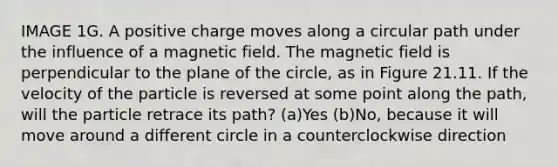 IMAGE 1G. A positive charge moves along a circular path under the influence of a magnetic field. The magnetic field is perpendicular to the plane of the circle, as in Figure 21.11. If the velocity of the particle is reversed at some point along the path, will the particle retrace its path? (a)Yes (b)No, because it will move around a different circle in a counterclockwise direction