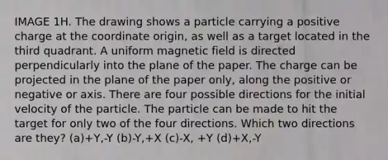 IMAGE 1H. The drawing shows a particle carrying a positive charge at the coordinate origin, as well as a target located in the third quadrant. A uniform magnetic field is directed perpendicularly into the plane of the paper. The charge can be projected in the plane of the paper only, along the positive or negative or axis. There are four possible directions for the initial velocity of the particle. The particle can be made to hit the target for only two of the four directions. Which two directions are they? (a)+Y,-Y (b)-Y,+X (c)-X, +Y (d)+X,-Y