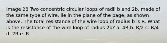 Image 28 Two concentric circular loops of radii b and 2b, made of the same type of wire, lie in the plane of the page, as shown above. The total resistance of the wire loop of radius b is R. What is the resistance of the wire loop of radius 2b? a. 4R b. R/2 c. R/4 d. 2R e. R