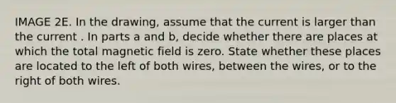 IMAGE 2E. In the drawing, assume that the current is larger than the current . In parts a and b, decide whether there are places at which the total magnetic field is zero. State whether these places are located to the left of both wires, between the wires, or to the right of both wires.