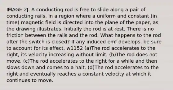 IMAGE 2J. A conducting rod is free to slide along a pair of conducting rails, in a region where a uniform and constant (in time) magnetic field is directed into the plane of the paper, as the drawing illustrates. Initially the rod is at rest. There is no friction between the rails and the rod. What happens to the rod after the switch is closed? If any induced emf develops, be sure to account for its effect. w1152 (a)The rod accelerates to the right, its velocity increasing without limit. (b)The rod does not move. (c)The rod accelerates to the right for a while and then slows down and comes to a halt. (d)The rod accelerates to the right and eventually reaches a constant velocity at which it continues to move.