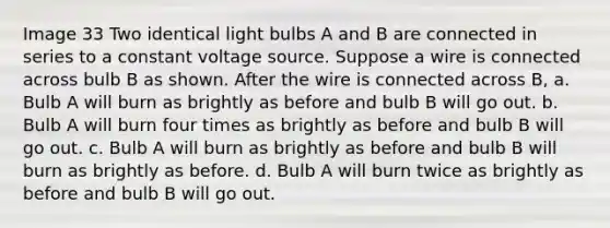 Image 33 Two identical light bulbs A and B are connected in series to a constant voltage source. Suppose a wire is connected across bulb B as shown. After the wire is connected across B, a. Bulb A will burn as brightly as before and bulb B will go out. b. Bulb A will burn four times as brightly as before and bulb B will go out. c. Bulb A will burn as brightly as before and bulb B will burn as brightly as before. d. Bulb A will burn twice as brightly as before and bulb B will go out.