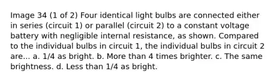 Image 34 (1 of 2) Four identical light bulbs are connected either in series (circuit 1) or parallel (circuit 2) to a constant voltage battery with negligible internal resistance, as shown. Compared to the individual bulbs in circuit 1, the individual bulbs in circuit 2 are... a. 1/4 as bright. b. More than 4 times brighter. c. The same brightness. d. Less than 1/4 as bright.