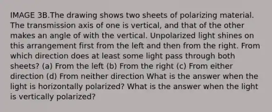 IMAGE 3B.The drawing shows two sheets of polarizing material. The transmission axis of one is vertical, and that of the other makes an angle of with the vertical. Unpolarized light shines on this arrangement first from the left and then from the right. From which direction does at least some light pass through both sheets? (a) From the left (b) From the right (c) From either direction (d) From neither direction What is the answer when the light is horizontally polarized? What is the answer when the light is vertically polarized?