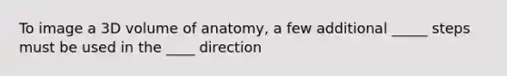 To image a 3D volume of anatomy, a few additional _____ steps must be used in the ____ direction