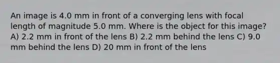 An image is 4.0 mm in front of a converging lens with focal length of magnitude 5.0 mm. Where is the object for this image? A) 2.2 mm in front of the lens B) 2.2 mm behind the lens C) 9.0 mm behind the lens D) 20 mm in front of the lens