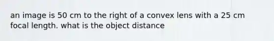 an image is 50 cm to the right of a convex lens with a 25 cm focal length. what is the object distance