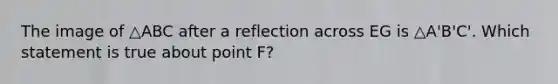 The image of △ABC after a reflection across EG is △A'B'C'. Which statement is true about point F?