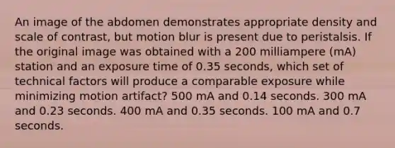 An image of the abdomen demonstrates appropriate density and scale of contrast, but motion blur is present due to peristalsis. If the original image was obtained with a 200 milliampere (mA) station and an exposure time of 0.35 seconds, which set of technical factors will produce a comparable exposure while minimizing motion artifact? 500 mA and 0.14 seconds. 300 mA and 0.23 seconds. 400 mA and 0.35 seconds. 100 mA and 0.7 seconds.