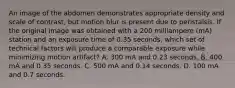 An image of the abdomen demonstrates appropriate density and scale of contrast, but motion blur is present due to peristalsis. If the original image was obtained with a 200 milliampere (mA) station and an exposure time of 0.35 seconds, which set of technical factors will produce a comparable exposure while minimizing motion artifact? A. 300 mA and 0.23 seconds. B. 400 mA and 0.35 seconds. C. 500 mA and 0.14 seconds. D. 100 mA and 0.7 seconds.