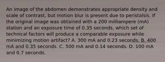 An image of the abdomen demonstrates appropriate density and scale of contrast, but motion blur is present due to peristalsis. If the original image was obtained with a 200 milliampere (mA) station and an exposure time of 0.35 seconds, which set of technical factors will produce a comparable exposure while minimizing motion artifact? A. 300 mA and 0.23 seconds. B. 400 mA and 0.35 seconds. C. 500 mA and 0.14 seconds. D. 100 mA and 0.7 seconds.