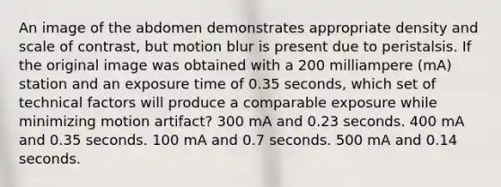 An image of the abdomen demonstrates appropriate density and scale of contrast, but motion blur is present due to peristalsis. If the original image was obtained with a 200 milliampere (mA) station and an exposure time of 0.35 seconds, which set of technical factors will produce a comparable exposure while minimizing motion artifact? 300 mA and 0.23 seconds. 400 mA and 0.35 seconds. 100 mA and 0.7 seconds. 500 mA and 0.14 seconds.