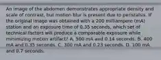 An image of the abdomen demonstrates appropriate density and scale of contrast, but motion blur is present due to peristalsis. If the original image was obtained with a 200 milliampere (mA) station and an exposure time of 0.35 seconds, which set of technical factors will produce a comparable exposure while minimizing motion artifact? A. 500 mA and 0.14 seconds. B. 400 mA and 0.35 seconds. C. 300 mA and 0.23 seconds. D. 100 mA and 0.7 seconds.