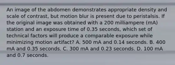 An image of the abdomen demonstrates appropriate density and scale of contrast, but motion blur is present due to peristalsis. If the original image was obtained with a 200 milliampere (mA) station and an exposure time of 0.35 seconds, which set of technical factors will produce a comparable exposure while minimizing motion artifact? A. 500 mA and 0.14 seconds. B. 400 mA and 0.35 seconds. C. 300 mA and 0.23 seconds. D. 100 mA and 0.7 seconds.