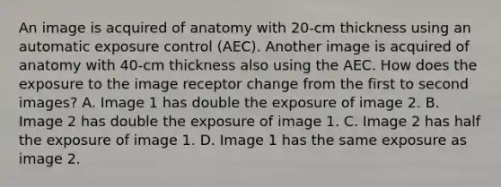 An image is acquired of anatomy with 20-cm thickness using an automatic exposure control (AEC). Another image is acquired of anatomy with 40-cm thickness also using the AEC. How does the exposure to the image receptor change from the first to second images? A. Image 1 has double the exposure of image 2. B. Image 2 has double the exposure of image 1. C. Image 2 has half the exposure of image 1. D. Image 1 has the same exposure as image 2.