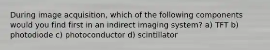 During image acquisition, which of the following components would you find first in an indirect imaging system? a) TFT b) photodiode c) photoconductor d) scintillator