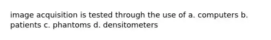 image acquisition is tested through the use of a. computers b. patients c. phantoms d. densitometers