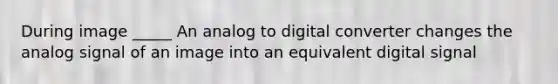 During image _____ An analog to digital converter changes the analog signal of an image into an equivalent digital signal