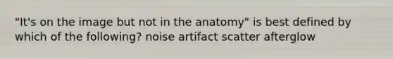 "It's on the image but not in the anatomy" is best defined by which of the following? noise artifact scatter afterglow