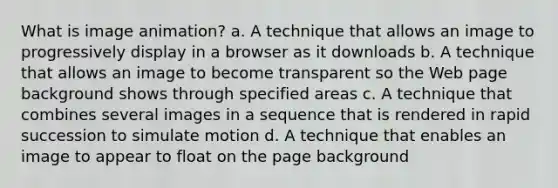 What is image animation? a. A technique that allows an image to progressively display in a browser as it downloads b. A technique that allows an image to become transparent so the Web page background shows through specified areas c. A technique that combines several images in a sequence that is rendered in rapid succession to simulate motion d. A technique that enables an image to appear to float on the page background