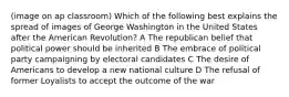 (image on ap classroom) Which of the following best explains the spread of images of George Washington in the United States after the American Revolution? A The republican belief that political power should be inherited B The embrace of political party campaigning by electoral candidates C The desire of Americans to develop a new national culture D The refusal of former Loyalists to accept the outcome of the war