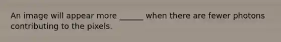 An image will appear more ______ when there are fewer photons contributing to the pixels.