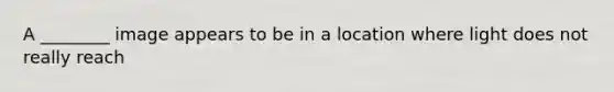 A ________ image appears to be in a location where light does not really reach