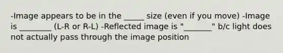 -Image appears to be in the _____ size (even if you move) -Image is ________ (L-R or R-L) -Reflected image is "_______" b/c light does not actually pass through the image position