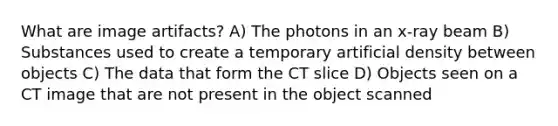 What are image artifacts? A) The photons in an x-ray beam B) Substances used to create a temporary artificial density between objects C) The data that form the CT slice D) Objects seen on a CT image that are not present in the object scanned