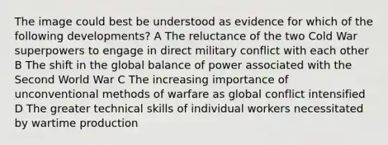 The image could best be understood as evidence for which of the following developments? A The reluctance of the two Cold War superpowers to engage in direct military conflict with each other B The shift in the global balance of power associated with the Second World War C The increasing importance of unconventional methods of warfare as global conflict intensified D The greater technical skills of individual workers necessitated by wartime production