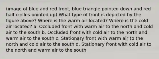 (image of blue and red front, blue triangle pointed down and red half circles pointed up) What type of front is depicted by the figure above? Where is the warm air located? Where is the cold air located? a. Occluded front with warm air to the north and cold air to the south b. Occluded front with cold air to the north and warm air to the south c. Stationary front with warm air to the north and cold air to the south d. Stationary front with cold air to the north and warm air to the south