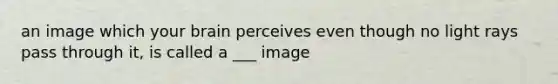 an image which your brain perceives even though no light rays pass through it, is called a ___ image