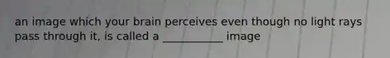 an image which your brain perceives even though no light rays pass through it, is called a ___________ image