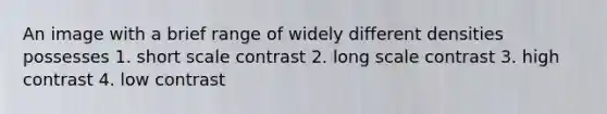 An image with a brief range of widely different densities possesses 1. short scale contrast 2. long scale contrast 3. high contrast 4. low contrast