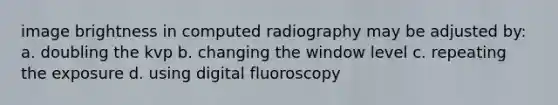 image brightness in computed radiography may be adjusted by: a. doubling the kvp b. changing the window level c. repeating the exposure d. using digital fluoroscopy